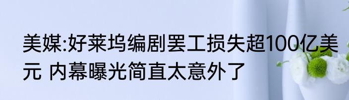 美媒:好莱坞编剧罢工损失超100亿美元 内幕曝光简直太意外了