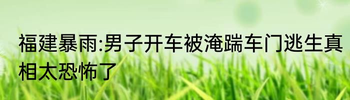 福建暴雨:男子开车被淹踹车门逃生真相太恐怖了