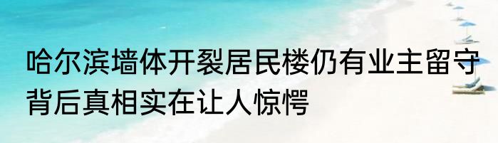 哈尔滨墙体开裂居民楼仍有业主留守 背后真相实在让人惊愕