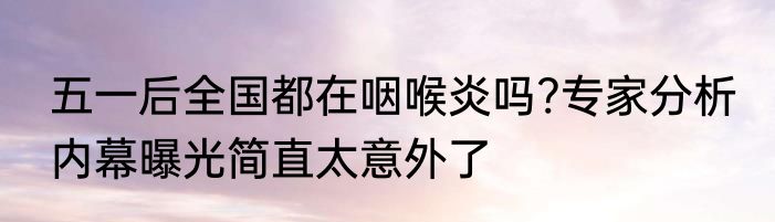 五一后全国都在咽喉炎吗?专家分析 内幕曝光简直太意外了