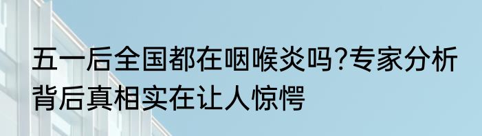 五一后全国都在咽喉炎吗?专家分析 背后真相实在让人惊愕