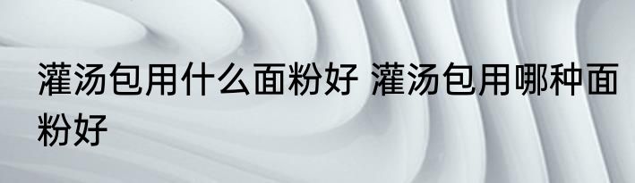 灌汤包用什么面粉好 灌汤包用哪种面粉好