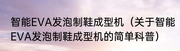 智能EVA发泡制鞋成型机（关于智能EVA发泡制鞋成型机的简单科普）