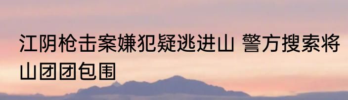 江阴枪击案嫌犯疑逃进山 警方搜索将山团团包围