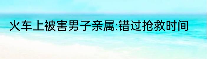 火车上被害男子亲属:错过抢救时间