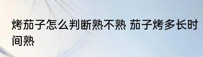 烤茄子怎么判断熟不熟 茄子烤多长时间熟