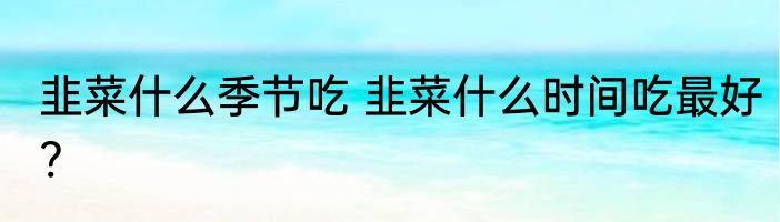 韭菜什么季节吃 韭菜什么时间吃最好?