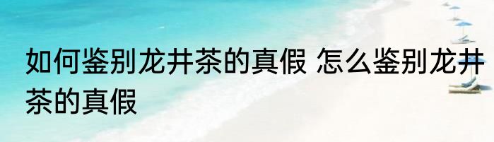 如何鉴别龙井茶的真假 怎么鉴别龙井茶的真假