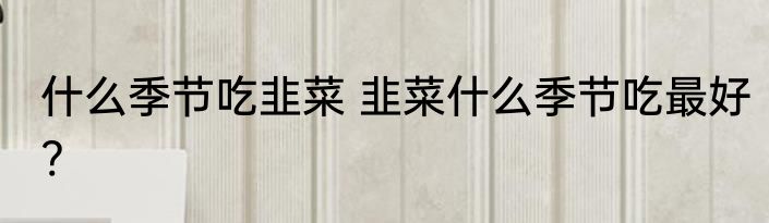 什么季节吃韭菜 韭菜什么季节吃最好?