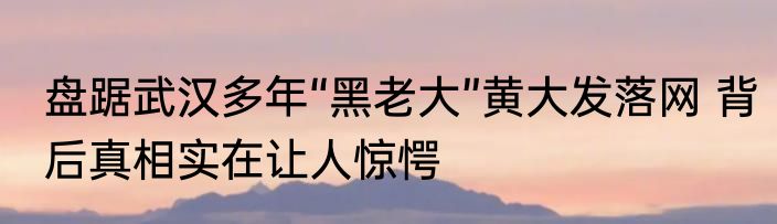 盘踞武汉多年“黑老大”黄大发落网 背后真相实在让人惊愕