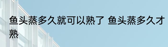 鱼头蒸多久就可以熟了 鱼头蒸多久才熟