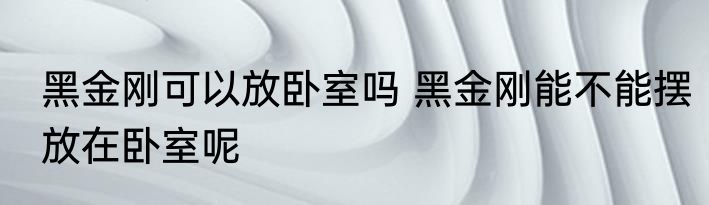 黑金刚可以放卧室吗 黑金刚能不能摆放在卧室呢