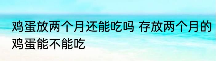 鸡蛋放两个月还能吃吗 存放两个月的鸡蛋能不能吃