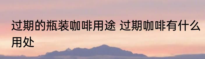 过期的瓶装咖啡用途 过期咖啡有什么用处