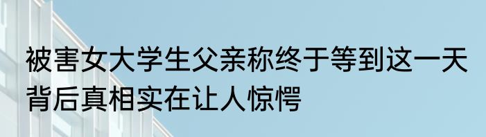 被害女大学生父亲称终于等到这一天 背后真相实在让人惊愕