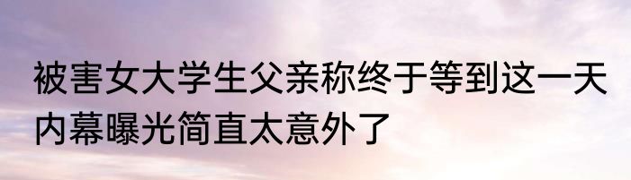 被害女大学生父亲称终于等到这一天 内幕曝光简直太意外了