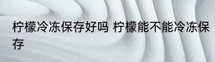 柠檬冷冻保存好吗 柠檬能不能冷冻保存