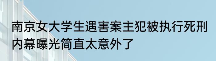 南京女大学生遇害案主犯被执行死刑 内幕曝光简直太意外了