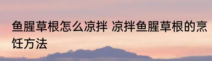 鱼腥草根怎么凉拌 凉拌鱼腥草根的烹饪方法
