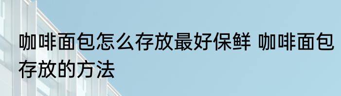 咖啡面包怎么存放最好保鲜 咖啡面包存放的方法