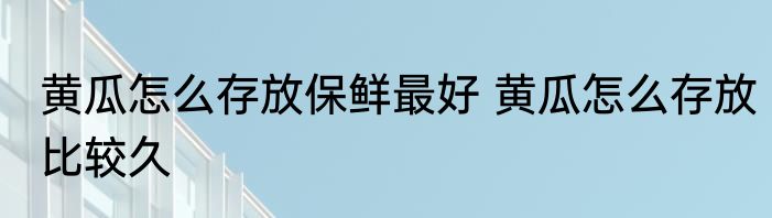 黄瓜怎么存放保鲜最好 黄瓜怎么存放比较久