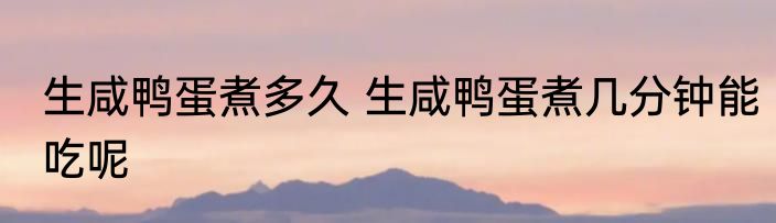 生咸鸭蛋煮多久 生咸鸭蛋煮几分钟能吃呢