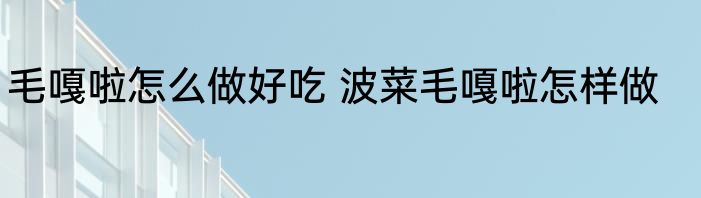 毛嘎啦怎么做好吃 波菜毛嘎啦怎样做