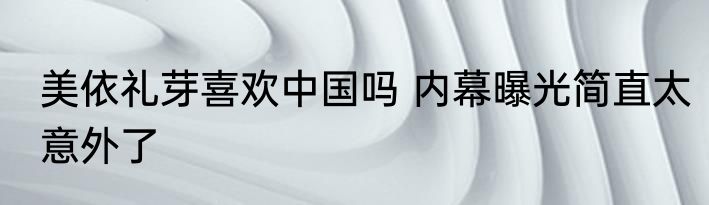 美依礼芽喜欢中国吗 内幕曝光简直太意外了