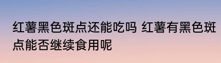 红薯黑色斑点还能吃吗 红薯有黑色斑点能否继续食用呢
