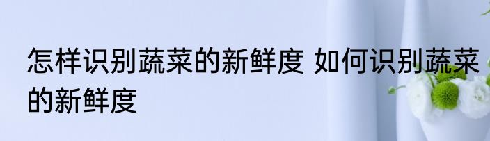 怎样识别蔬菜的新鲜度 如何识别蔬菜的新鲜度