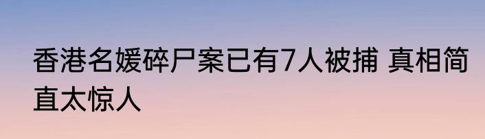 香港名媛碎尸案已有7人被捕 真相简直太惊人