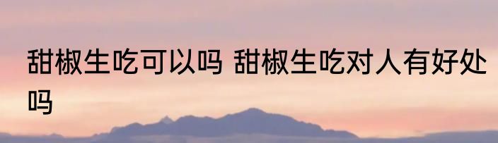 甜椒生吃可以吗 甜椒生吃对人有好处吗