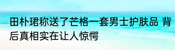 田朴珺称送了芒格一套男士护肤品 背后真相实在让人惊愕