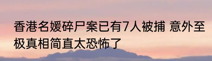 香港名媛碎尸案已有7人被捕 意外至极真相简直太恐怖了