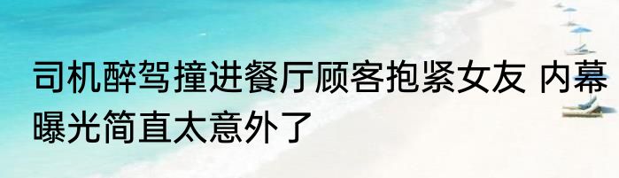司机醉驾撞进餐厅顾客抱紧女友 内幕曝光简直太意外了