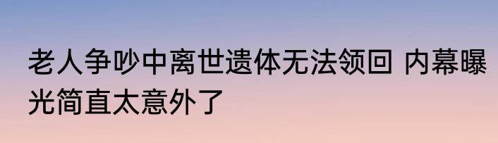 老人争吵中离世遗体无法领回 内幕曝光简直太意外了