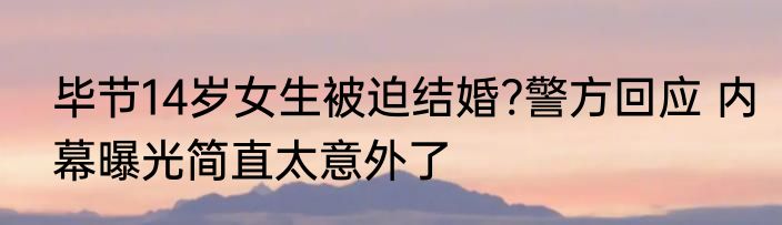 毕节14岁女生被迫结婚?警方回应 内幕曝光简直太意外了
