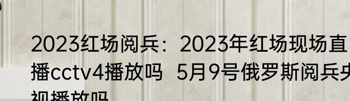 2023红场阅兵：2023年红场现场直播cctv4播放吗  5月9号俄罗斯阅兵央视播放吗