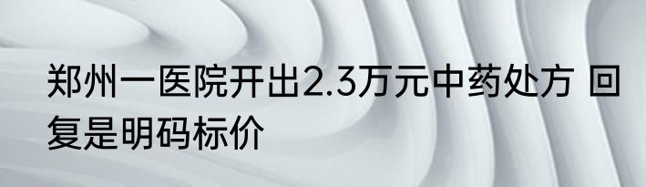 郑州一医院开出2.3万元中药处方 回复是明码标价