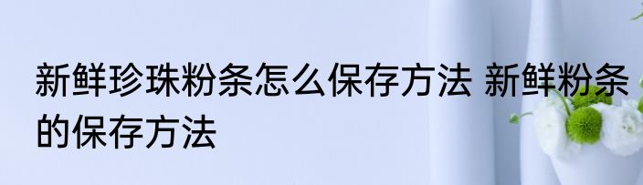 新鲜珍珠粉条怎么保存方法 新鲜粉条的保存方法