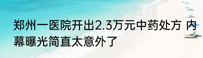 郑州一医院开出2.3万元中药处方 内幕曝光简直太意外了