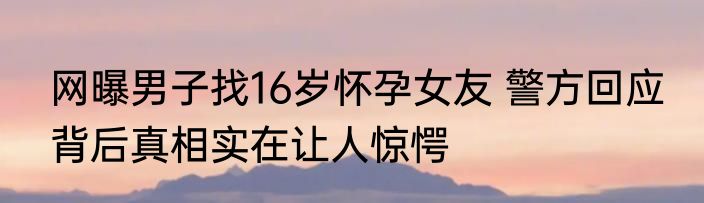 网曝男子找16岁怀孕女友 警方回应 背后真相实在让人惊愕