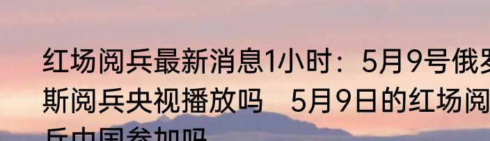 红场阅兵最新消息1小时：5月9号俄罗斯阅兵央视播放吗   5月9日的红场阅兵中国参加吗