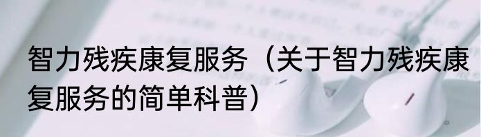 智力残疾康复服务（关于智力残疾康复服务的简单科普）