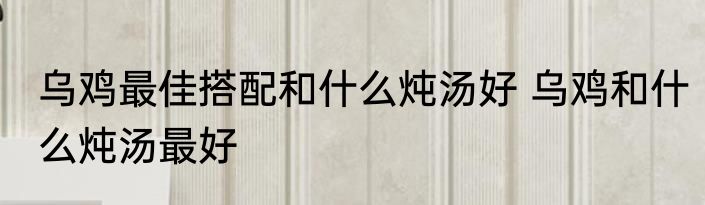 乌鸡最佳搭配和什么炖汤好 乌鸡和什么炖汤最好