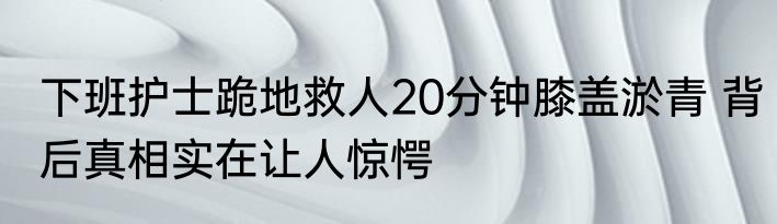 下班护士跪地救人20分钟膝盖淤青 背后真相实在让人惊愕