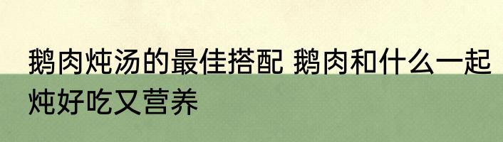 鹅肉炖汤的最佳搭配 鹅肉和什么一起炖好吃又营养