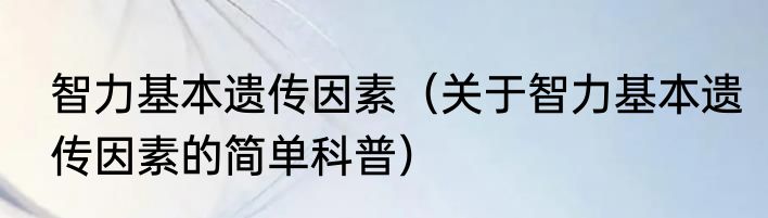 智力基本遗传因素（关于智力基本遗传因素的简单科普）
