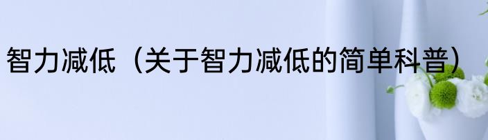 智力减低（关于智力减低的简单科普）