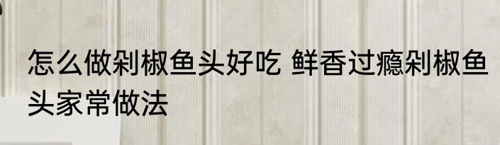 怎么做剁椒鱼头好吃 鲜香过瘾剁椒鱼头家常做法